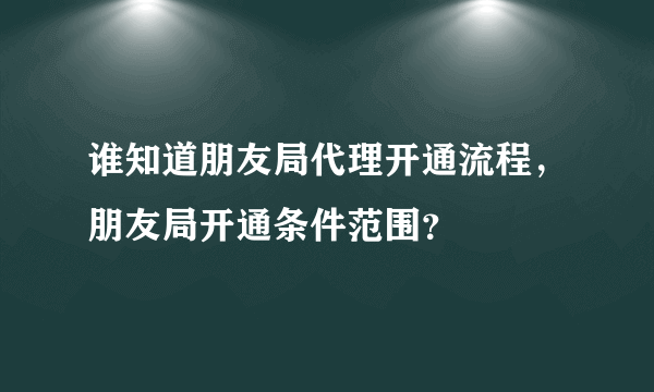 谁知道朋友局代理开通流程，朋友局开通条件范围？