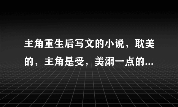 主角重生后写文的小说，耽美的，主角是受，美溺一点的〜（不虐）