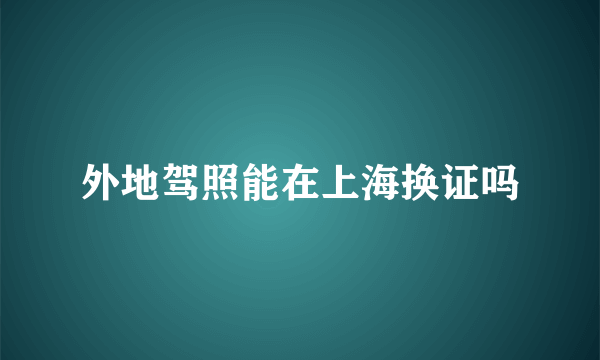 外地驾照能在上海换证吗