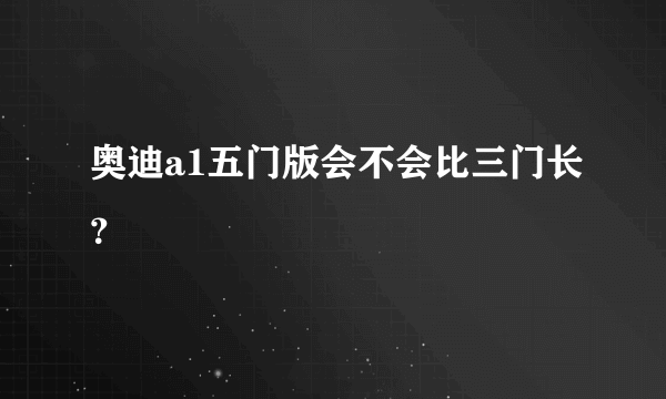 奥迪a1五门版会不会比三门长？