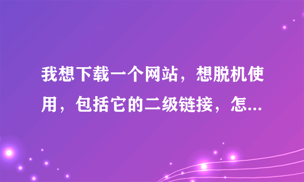 我想下载一个网站，想脱机使用，包括它的二级链接，怎么办？是一个搜索网站，