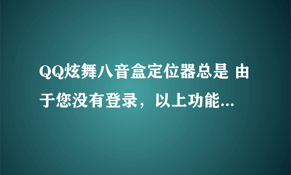 QQ炫舞八音盒定位器总是 由于您没有登录，以上功能您将无法使用