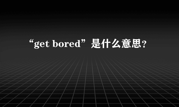 “get bored”是什么意思？