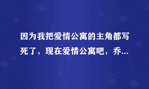 因为我把爱情公寓的主角都写死了，现在爱情公寓吧，乔嘉吧，的人都在骂我怎么办？