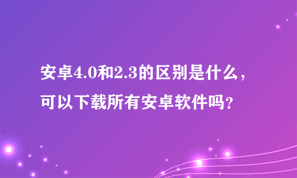 安卓4.0和2.3的区别是什么，可以下载所有安卓软件吗？