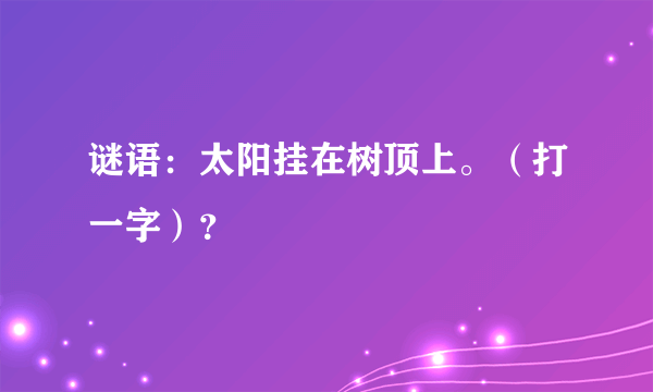 谜语：太阳挂在树顶上。（打一字）？