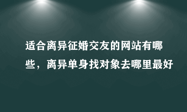 适合离异征婚交友的网站有哪些，离异单身找对象去哪里最好