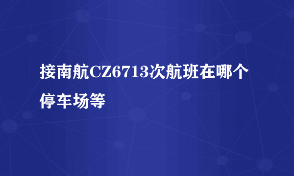 接南航CZ6713次航班在哪个停车场等