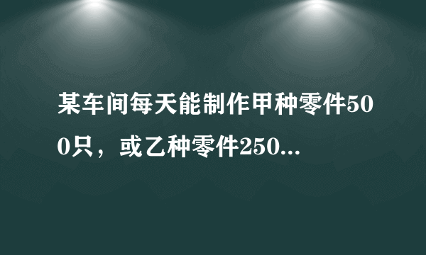 某车间每天能制作甲种零件500只，或乙种零件250只，甲乙两种零件各一只配成一套产品，现在要30天