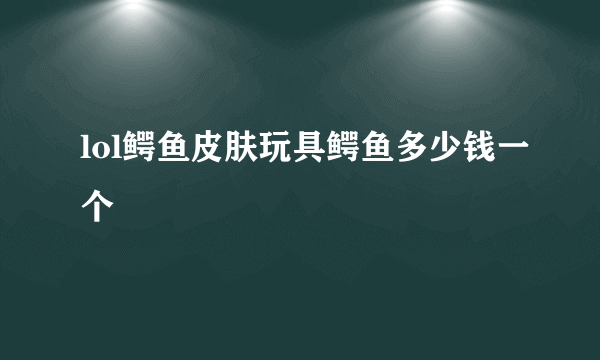 lol鳄鱼皮肤玩具鳄鱼多少钱一个