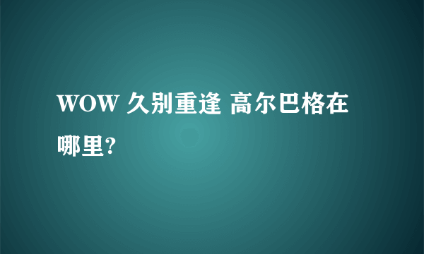 WOW 久别重逢 高尔巴格在哪里?