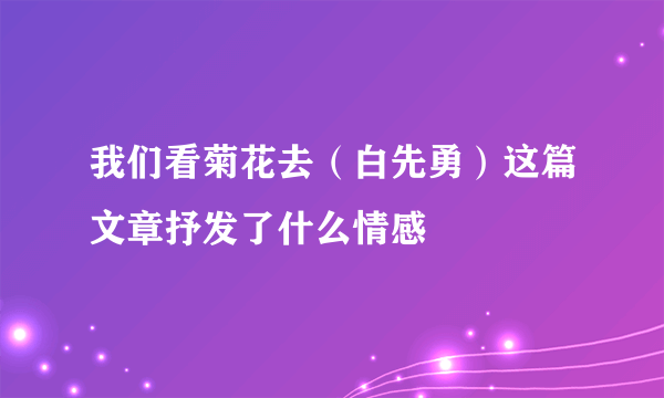 我们看菊花去（白先勇）这篇文章抒发了什么情感