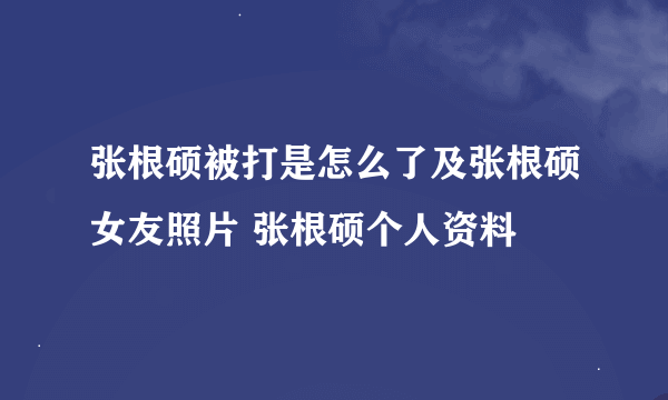 张根硕被打是怎么了及张根硕女友照片 张根硕个人资料