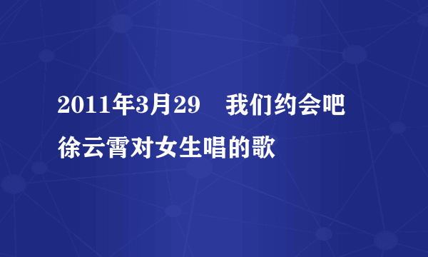 2011年3月29　我们约会吧　徐云霄对女生唱的歌