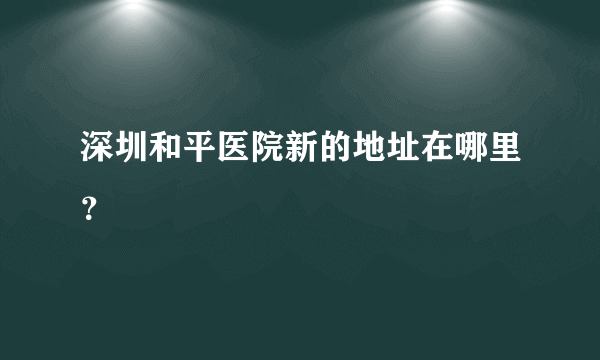 深圳和平医院新的地址在哪里？