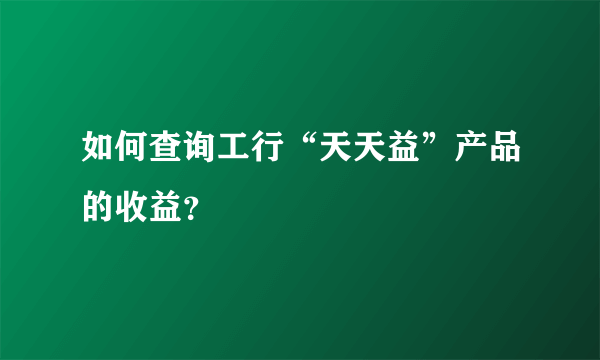 如何查询工行“天天益”产品的收益？