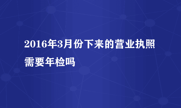 2016年3月份下来的营业执照需要年检吗