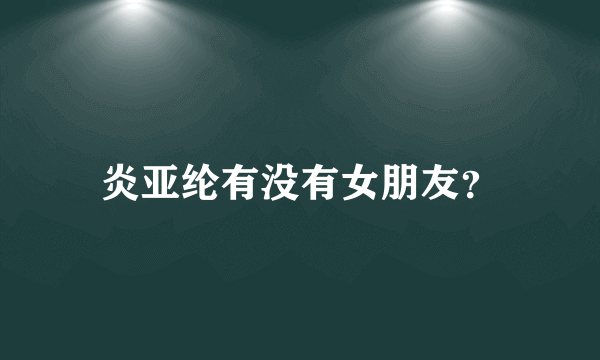 炎亚纶有没有女朋友？