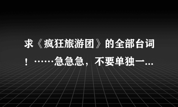 求《疯狂旅游团》的全部台词！……急急急，不要单独一段的，一定要快快，事成加赏，要全部台词！