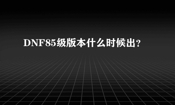 DNF85级版本什么时候出？