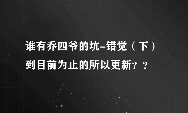 谁有乔四爷的坑-错觉（下） 到目前为止的所以更新？？