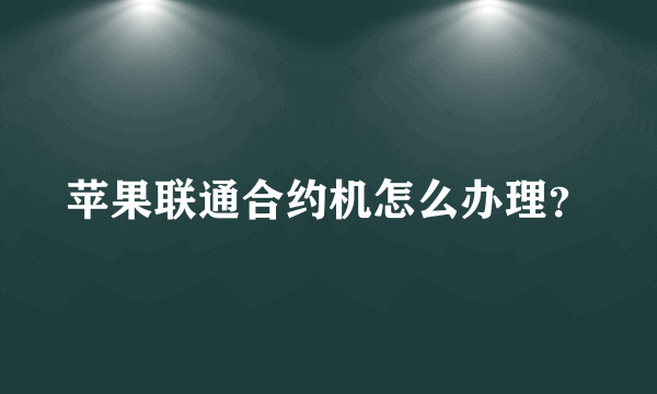 苹果联通合约机怎么办理？