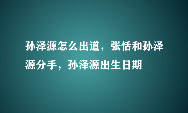 孙泽源怎么出道，张恬和孙泽源分手，孙泽源出生日期