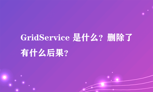 GridService 是什么？删除了有什么后果？