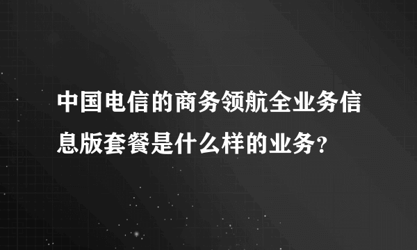 中国电信的商务领航全业务信息版套餐是什么样的业务？