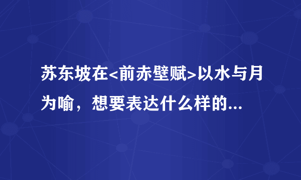 苏东坡在<前赤壁赋>以水与月为喻，想要表达什么样的思想感情？