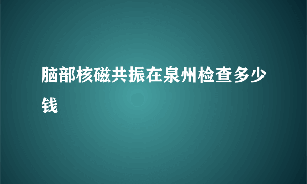 脑部核磁共振在泉州检查多少钱