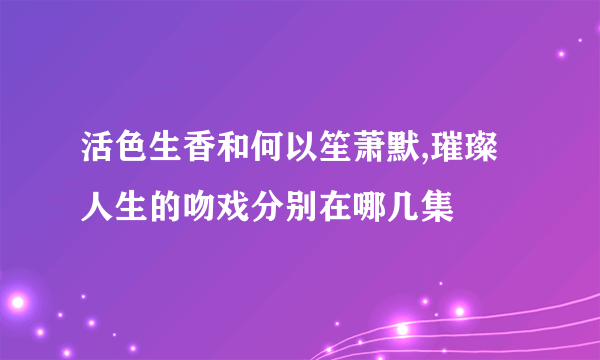 活色生香和何以笙萧默,璀璨人生的吻戏分别在哪几集