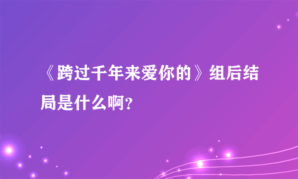 《跨过千年来爱你的》组后结局是什么啊？