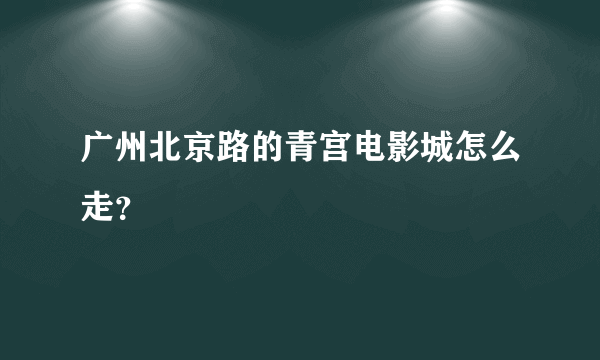 广州北京路的青宫电影城怎么走？