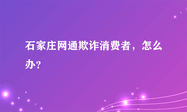 石家庄网通欺诈消费者，怎么办？