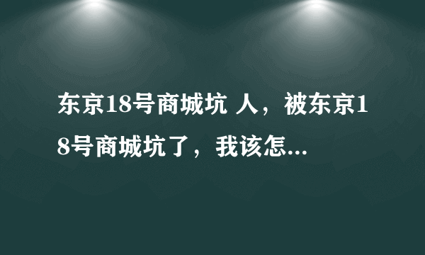 东京18号商城坑 人，被东京18号商城坑了，我该怎么办呢？