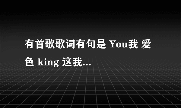 有首歌歌词有句是 You我 爱 色 king 这我听到的，是什么歌？？