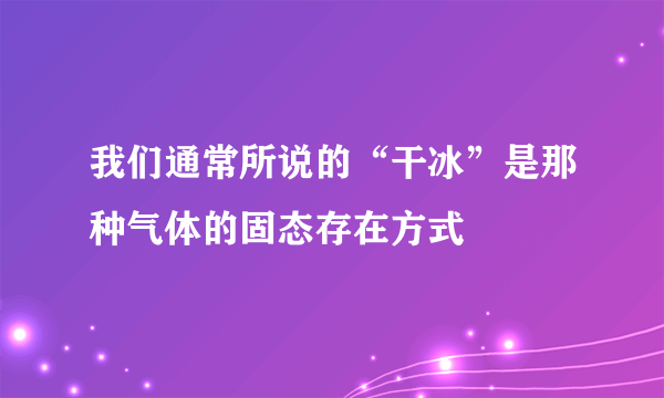 我们通常所说的“干冰”是那种气体的固态存在方式