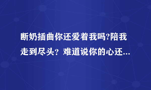 断奶插曲你还爱着我吗?陪我走到尽头？难道说你的心还摇摆不定歌名是什么？求亲们了！