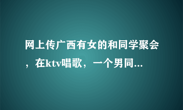 网上传广西有女的和同学聚会，在ktv唱歌，一个男同学和她做了暧昧的动作，被老公杀死的事情是真的吗？