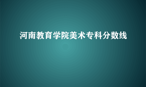 河南教育学院美术专科分数线