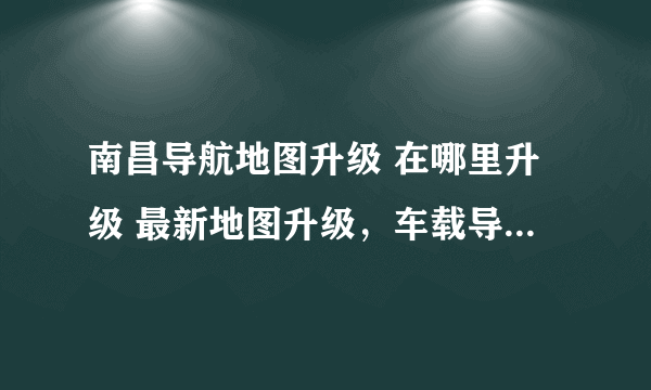 南昌导航地图升级 在哪里升级 最新地图升级，车载导航仪地图升级 电子狗地图升级