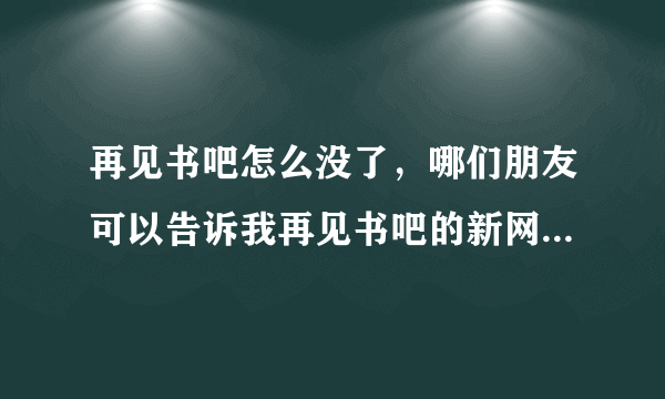 再见书吧怎么没了，哪们朋友可以告诉我再见书吧的新网址啊，拜托拜托