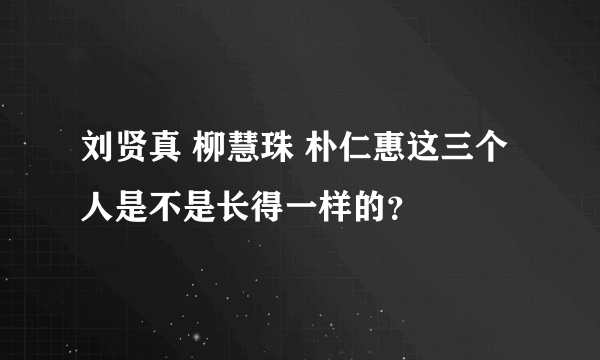 刘贤真 柳慧珠 朴仁惠这三个人是不是长得一样的？