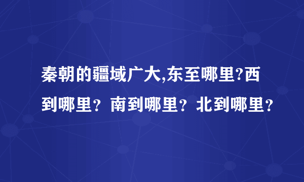 秦朝的疆域广大,东至哪里?西到哪里？南到哪里？北到哪里？