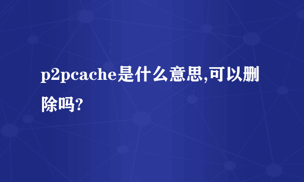 p2pcache是什么意思,可以删除吗?