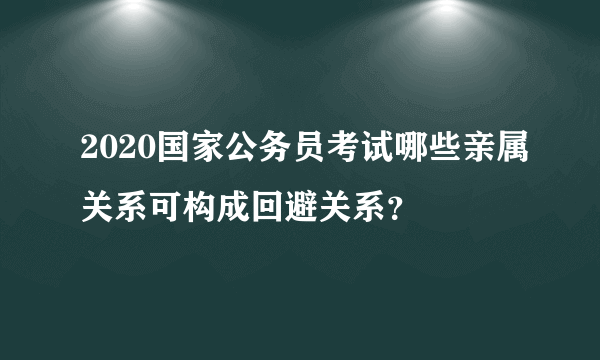 2020国家公务员考试哪些亲属关系可构成回避关系？