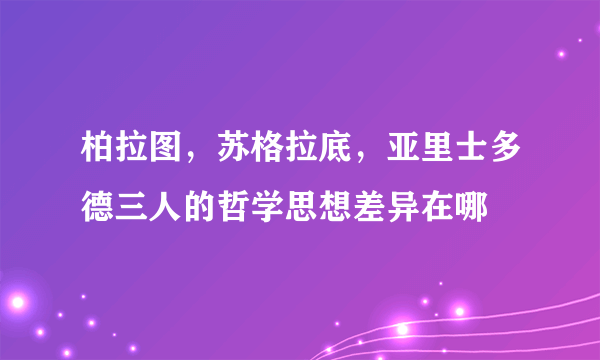 柏拉图，苏格拉底，亚里士多德三人的哲学思想差异在哪