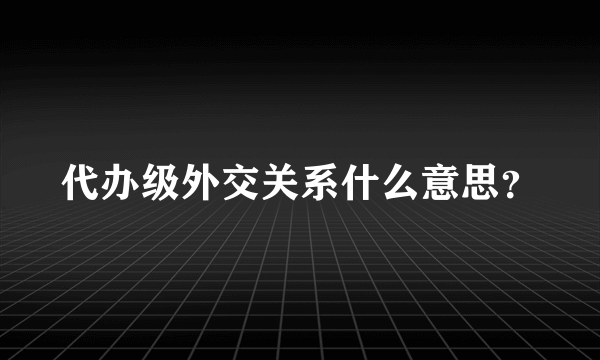 代办级外交关系什么意思？