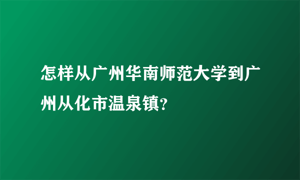 怎样从广州华南师范大学到广州从化市温泉镇？